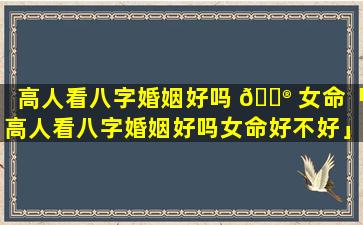 高人看八字婚姻好吗 💮 女命「高人看八字婚姻好吗女命好不好」